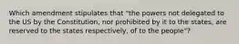 Which amendment stipulates that "the powers not delegated to the US by the Constitution, nor prohibited by it to the states, are reserved to the states respectively, of to the people"?