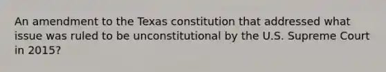 An amendment to the Texas constitution that addressed what issue was ruled to be unconstitutional by the U.S. Supreme Court in 2015?