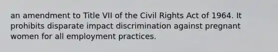 an amendment to Title VII of the Civil Rights Act of 1964. It prohibits disparate impact discrimination against pregnant women for all employment practices.