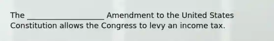 The ____________________ Amendment to the United States Constitution allows the Congress to levy an income tax.