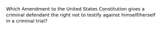 Which Amendment to the United States Constitution gives a criminal defendant the right not to testify against himself/herself in a criminal trial?