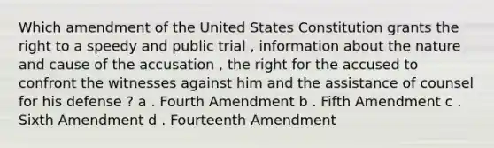 Which amendment of the United States Constitution grants the right to a speedy and public trial , information about the nature and cause of the accusation , the right for the accused to confront the witnesses against him and the assistance of counsel for his defense ? a . Fourth Amendment b . Fifth Amendment c . Sixth Amendment d . Fourteenth Amendment