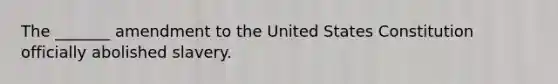 The _______ amendment to the United States Constitution officially abolished slavery.