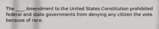 The ____ Amendment to the United States Constitution prohibited federal and state governments from denying any citizen the vote because of race.