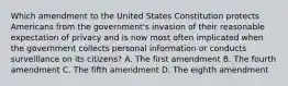 Which amendment to the United States Constitution protects Americans from the government's invasion of their reasonable expectation of privacy and is now most often implicated when the government collects personal information or conducts surveillance on its citizens? A. The first amendment B. The fourth amendment C. The fifth amendment D. The eighth amendment