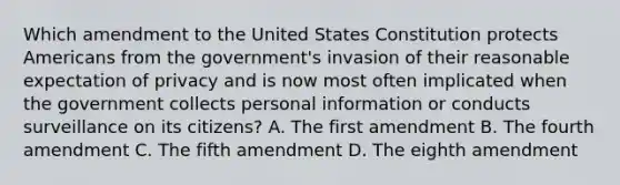 Which amendment to the United States Constitution protects Americans from the government's invasion of their reasonable expectation of privacy and is now most often implicated when the government collects personal information or conducts surveillance on its citizens? A. The first amendment B. The fourth amendment C. The fifth amendment D. The eighth amendment