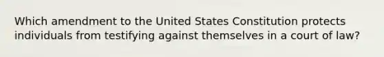 Which amendment to the United States Constitution protects individuals from testifying against themselves in a court of law?