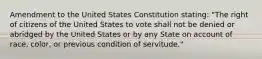 Amendment to the United States Constitution stating: "The right of citizens of the United States to vote shall not be denied or abridged by the United States or by any State on account of race, color, or previous condition of servitude."