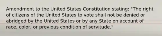 Amendment to the United States Constitution stating: "The right of citizens of the United States to vote shall not be denied or abridged by the United States or by any State on account of race, color, or previous condition of servitude."