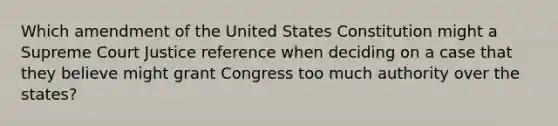 Which amendment of the United States Constitution might a Supreme Court Justice reference when deciding on a case that they believe might grant Congress too much authority over the states?