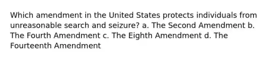 Which amendment in the United States protects individuals from unreasonable search and seizure? a. The Second Amendment b. The Fourth Amendment c. The Eighth Amendment d. The Fourteenth Amendment