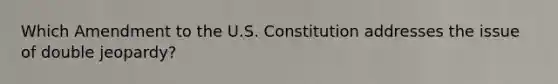 Which Amendment to the U.S. Constitution addresses the issue of double jeopardy?