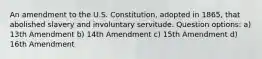 An amendment to the U.S. Constitution, adopted in 1865, that abolished slavery and involuntary servitude. Question options: a) 13th Amendment b) 14th Amendment c) 15th Amendment d) 16th Amendment