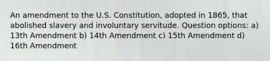 An amendment to the U.S. Constitution, adopted in 1865, that abolished slavery and involuntary servitude. Question options: a) 13th Amendment b) 14th Amendment c) 15th Amendment d) 16th Amendment