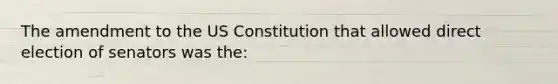 The amendment to the US Constitution that allowed direct election of senators was the: