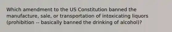 Which amendment to the US Constitution banned the manufacture, sale, or transportation of intoxicating liquors (prohibition -- basically banned the drinking of alcohol)?