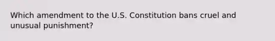 Which amendment to the U.S. Constitution bans cruel and unusual punishment?