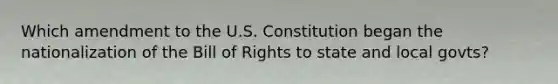 Which amendment to the U.S. Constitution began the nationalization of the Bill of Rights to state and local govts?