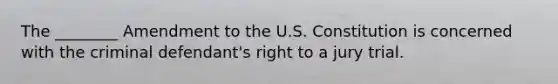 The ________ Amendment to the U.S. Constitution is concerned with the criminal defendant's right to a jury trial.