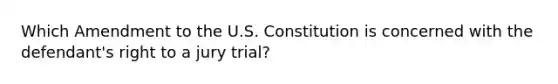 Which Amendment to the U.S. Constitution is concerned with the defendant's right to a jury trial?