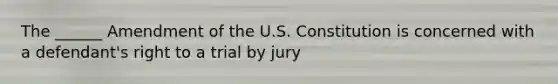 The ______ Amendment of the U.S. Constitution is concerned with a defendant's right to a trial by jury