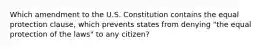 Which amendment to the U.S. Constitution contains the equal protection clause, which prevents states from denying "the equal protection of the laws" to any citizen?