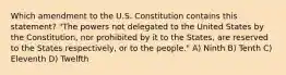 Which amendment to the U.S. Constitution contains this statement? "The powers not delegated to the United States by the Constitution, nor prohibited by it to the States, are reserved to the States respectively, or to the people." A) Ninth B) Tenth C) Eleventh D) Twelfth