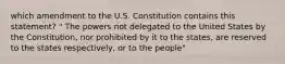 which amendment to the U.S. Constitution contains this statement? " The powers not delegated to the United States by the Constitution, nor prohibited by it to the states, are reserved to the states respectively, or to the people"