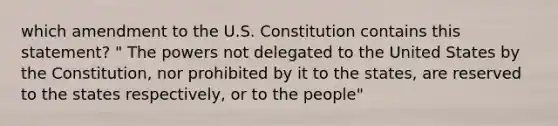 which amendment to the U.S. Constitution contains this statement? " The powers not delegated to the United States by the Constitution, nor prohibited by it to the states, are reserved to the states respectively, or to the people"