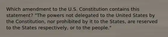 Which amendment to the U.S. Constitution contains this statement? "The powers not delegated to the United States by the Constitution, nor prohibited by it to the States, are reserved to the States respectively, or to the people."