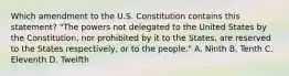 Which amendment to the U.S. Constitution contains this statement? "The powers not delegated to the United States by the Constitution, nor prohibited by it to the States, are reserved to the States respectively, or to the people." A. Ninth B. Tenth C. Eleventh D. Twelfth