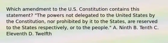 Which amendment to the U.S. Constitution contains this statement? "The powers not delegated to the United States by the Constitution, nor prohibited by it to the States, are reserved to the States respectively, or to the people." A. Ninth B. Tenth C. Eleventh D. Twelfth