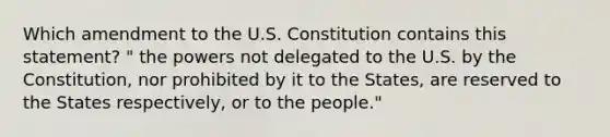 Which amendment to the U.S. Constitution contains this statement? " the powers not delegated to the U.S. by the Constitution, nor prohibited by it to the States, are reserved to the States respectively, or to the people."