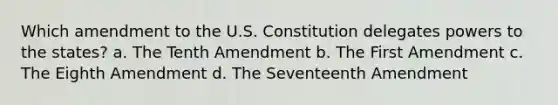 Which amendment to the U.S. Constitution delegates powers to the states? a. The Tenth Amendment b. The First Amendment c. The Eighth Amendment d. The Seventeenth Amendment