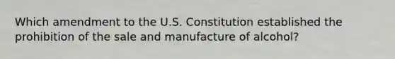 Which amendment to the U.S. Constitution established the prohibition of the sale and manufacture of alcohol?