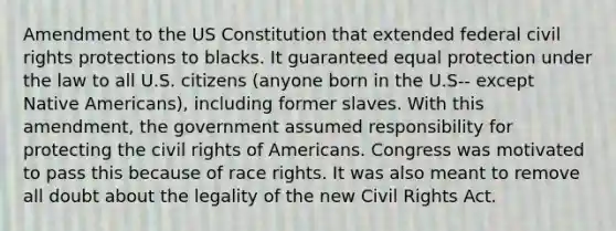 Amendment to the US Constitution that extended federal civil rights protections to blacks. It guaranteed equal protection under the law to all U.S. citizens (anyone born in the U.S-- except Native Americans), including former slaves. With this amendment, the government assumed responsibility for protecting the civil rights of Americans. Congress was motivated to pass this because of race rights. It was also meant to remove all doubt about the legality of the new Civil Rights Act.