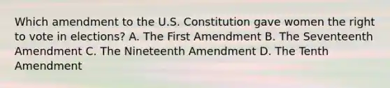 Which amendment to the U.S. Constitution gave women the right to vote in elections? A. The First Amendment B. The Seventeenth Amendment C. The Nineteenth Amendment D. The Tenth Amendment