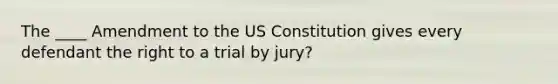 The ____ Amendment to the US Constitution gives every defendant the right to a trial by jury?