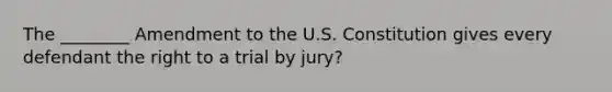 The ________ Amendment to the U.S. Constitution gives every defendant the right to a trial by jury?