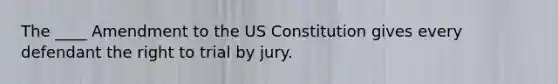 The ____ Amendment to the US Constitution gives every defendant the right to trial by jury.