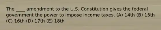 The ____ amendment to the U.S. Constitution gives the federal government the power to impose income taxes. (A) 14th (B) 15th (C) 16th (D) 17th (E) 18th