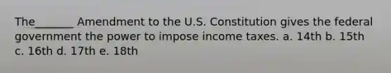 The_______ Amendment to the U.S. Constitution gives the federal government the power to impose income taxes. a. 14th b. 15th c. 16th d. 17th e. 18th