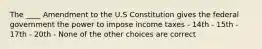 The ____ Amendment to the U.S Constitution gives the federal government the power to impose income taxes - 14th - 15th - 17th - 20th - None of the other choices are correct