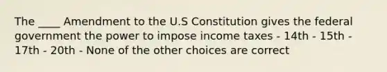 The ____ Amendment to the U.S Constitution gives the federal government the power to impose income taxes - 14th - 15th - 17th - 20th - None of the other choices are correct