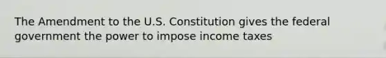 The Amendment to the U.S. Constitution gives the federal government the power to impose income taxes