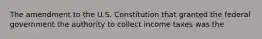 The amendment to the U.S. Constitution that granted the federal government the authority to collect income taxes was the