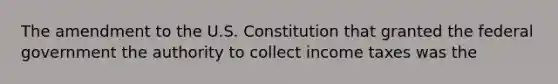 The amendment to the U.S. Constitution that granted the federal government the authority to collect income taxes was the