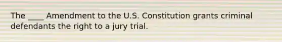 The ____ Amendment to the U.S. Constitution grants criminal defendants the right to a jury trial.