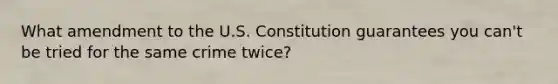 What amendment to the U.S. Constitution guarantees you can't be tried for the same crime twice?