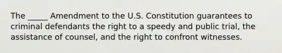 The _____ Amendment to the U.S. Constitution guarantees to criminal defendants the right to a speedy and public trial, the assistance of counsel, and the right to confront witnesses.